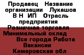 Продавец › Название организации ­ Лукашов В.Н, ИП › Отрасль предприятия ­ Розничная торговля › Минимальный оклад ­ 14 000 - Все города Работа » Вакансии   . Кемеровская обл.,Прокопьевск г.